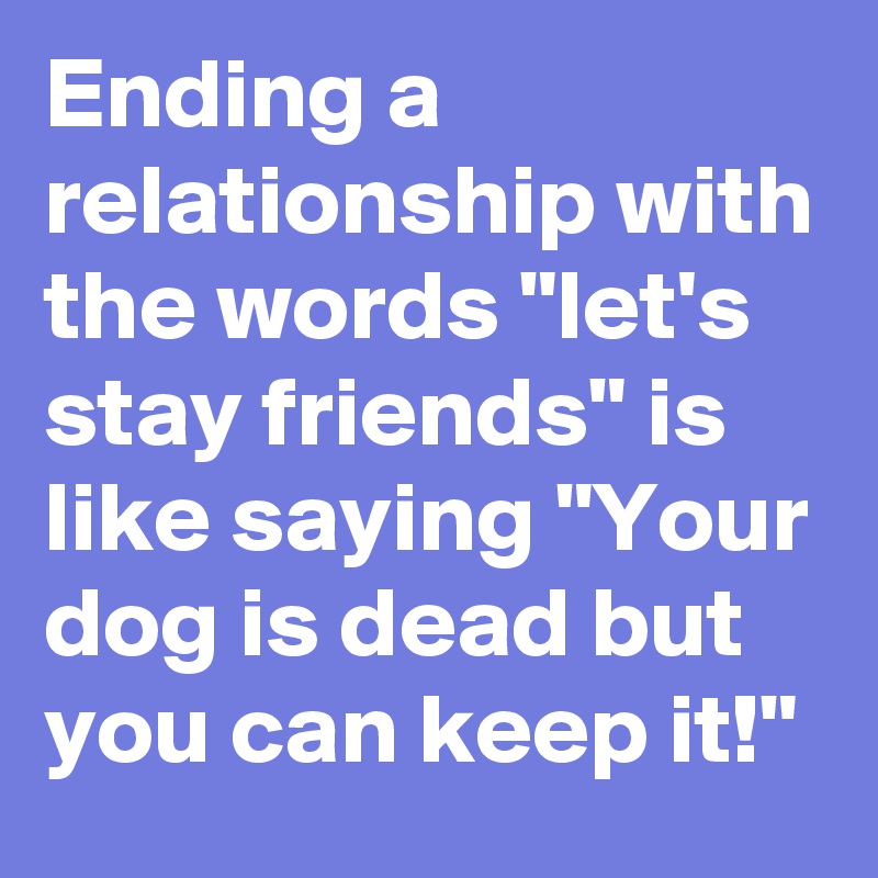 Ending a relationship with the words "let's stay friends" is like saying "Your dog is dead but you can keep it!"