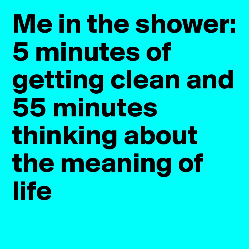 Me in the shower: 5 minutes of getting clean and 55 minutes thinking about the meaning of life