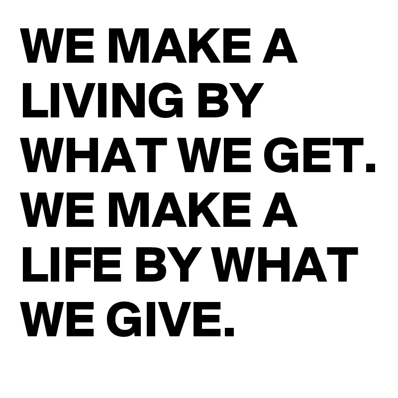 WE MAKE A LIVING BY WHAT WE GET. 
WE MAKE A LIFE BY WHAT WE GIVE.