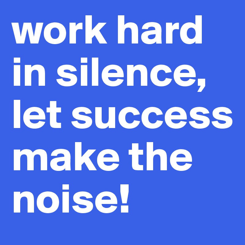 work hard in silence, let success make the noise!