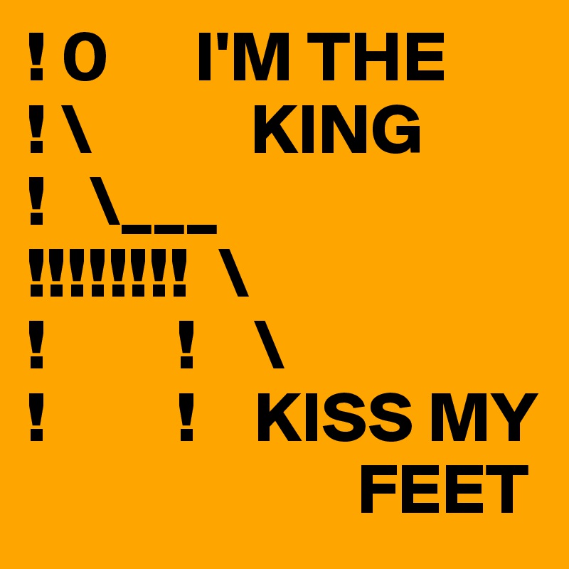 ! 0      I'M THE
! \           KING
!   \___  
!!!!!!!!  \
!         !    \
!         !    KISS MY   
                       FEET