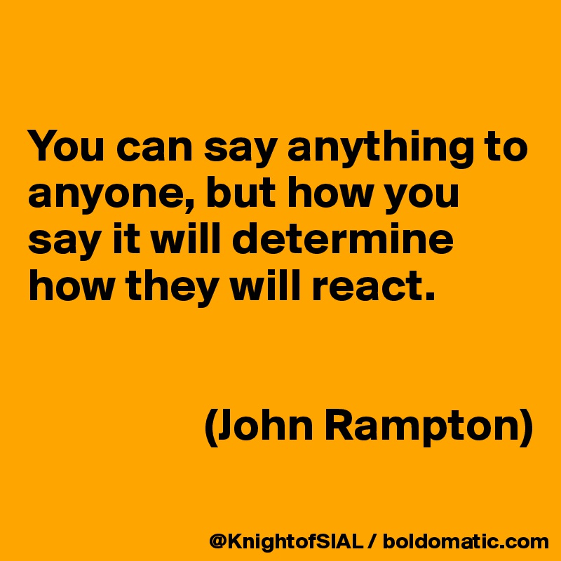 

You can say anything to anyone, but how you say it will determine how they will react.


                   (John Rampton)
