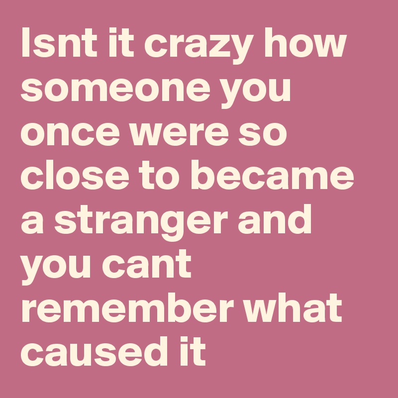 Isnt it crazy how someone you once were so close to became a stranger and you cant remember what caused it 