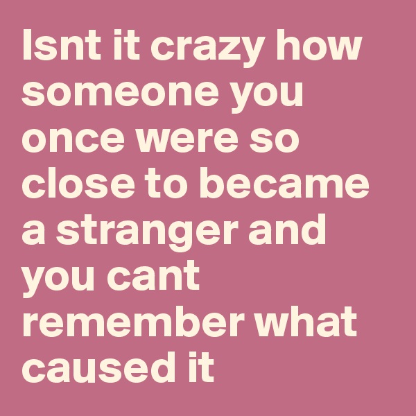 Isnt it crazy how someone you once were so close to became a stranger and you cant remember what caused it 