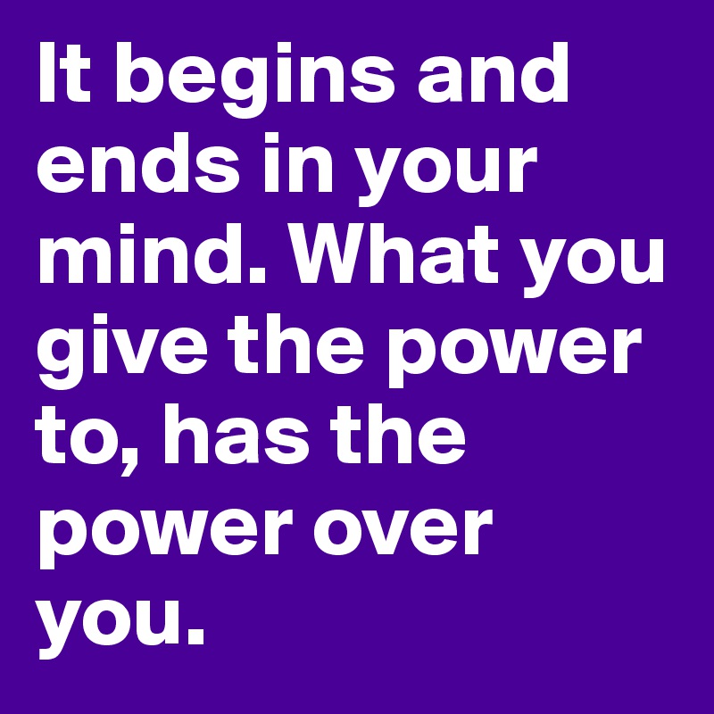 It begins and ends in your mind. What you give the power to, has the power over 
you.