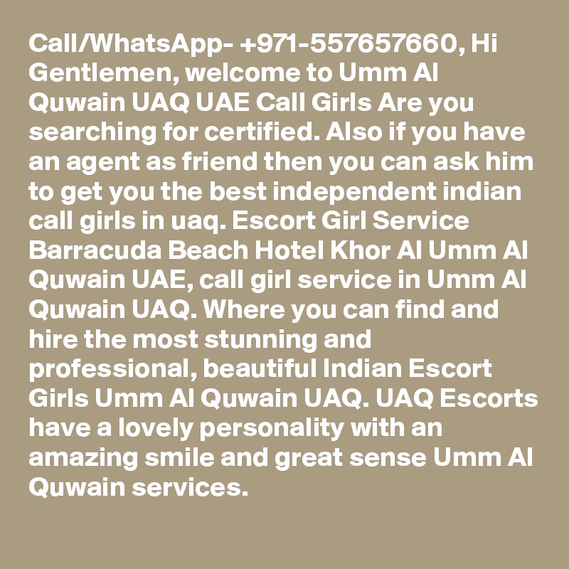 Call/WhatsApp- +971-557657660, Hi Gentlemen, welcome to Umm Al Quwain UAQ UAE Call Girls Are you searching for certified. Also if you have an agent as friend then you can ask him to get you the best independent indian call girls in uaq. Escort Girl Service Barracuda Beach Hotel Khor Al Umm Al Quwain UAE, call girl service in Umm Al Quwain UAQ. Where you can find and hire the most stunning and professional, beautiful Indian Escort Girls Umm Al Quwain UAQ. UAQ Escorts have a lovely personality with an amazing smile and great sense Umm Al Quwain services.