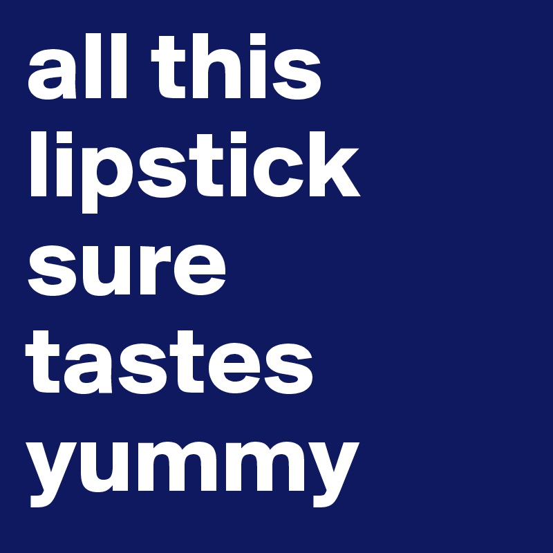 all this lipstick sure tastes yummy