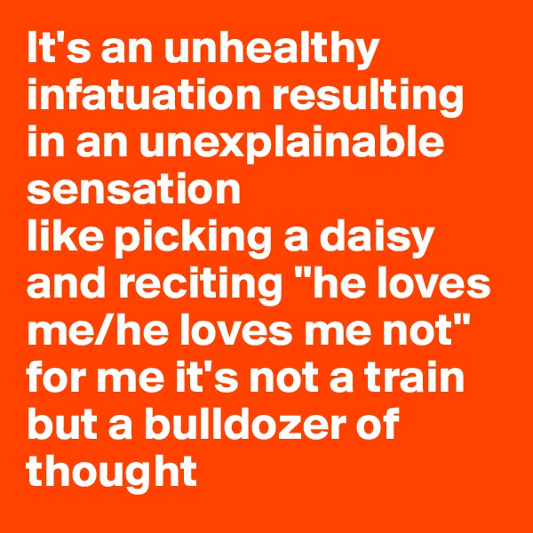 It's an unhealthy infatuation resulting in an unexplainable sensation
like picking a daisy and reciting "he loves me/he loves me not"
for me it's not a train but a bulldozer of thought