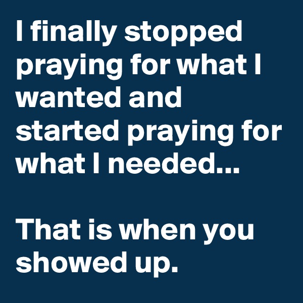 I finally stopped praying for what I wanted and started praying for what I needed...

That is when you showed up.