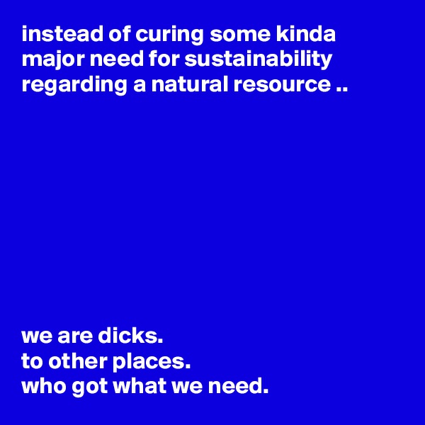 instead of curing some kinda major need for sustainability regarding a natural resource ..









we are dicks.
to other places.
who got what we need.