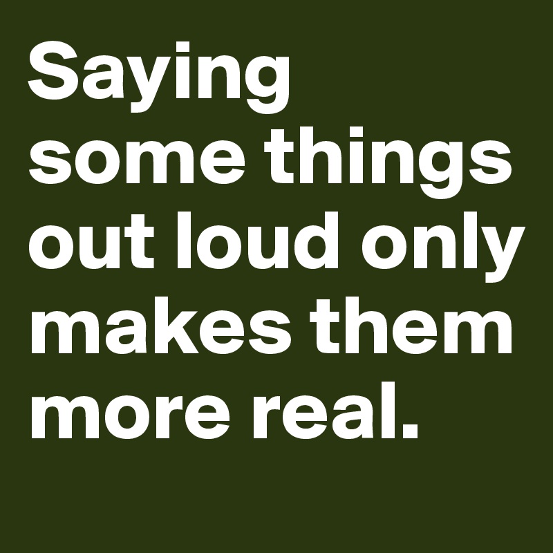 Saying some things out loud only makes them more real.