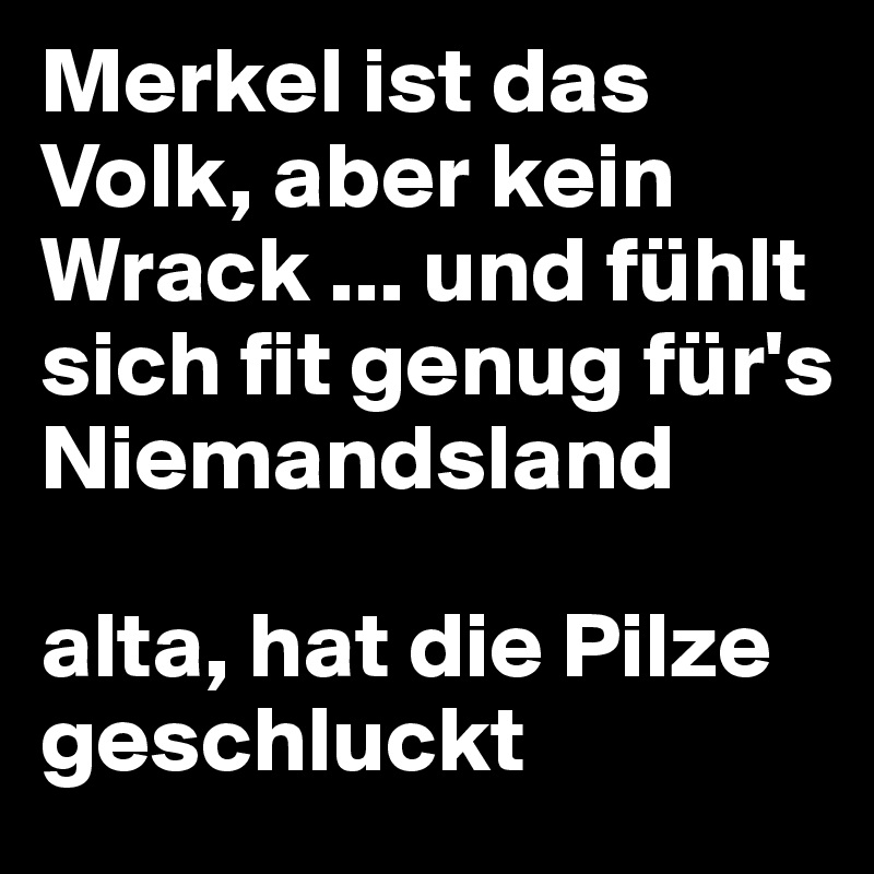 Merkel ist das Volk, aber kein Wrack ... und fühlt sich fit genug für's Niemandsland

alta, hat die Pilze geschluckt