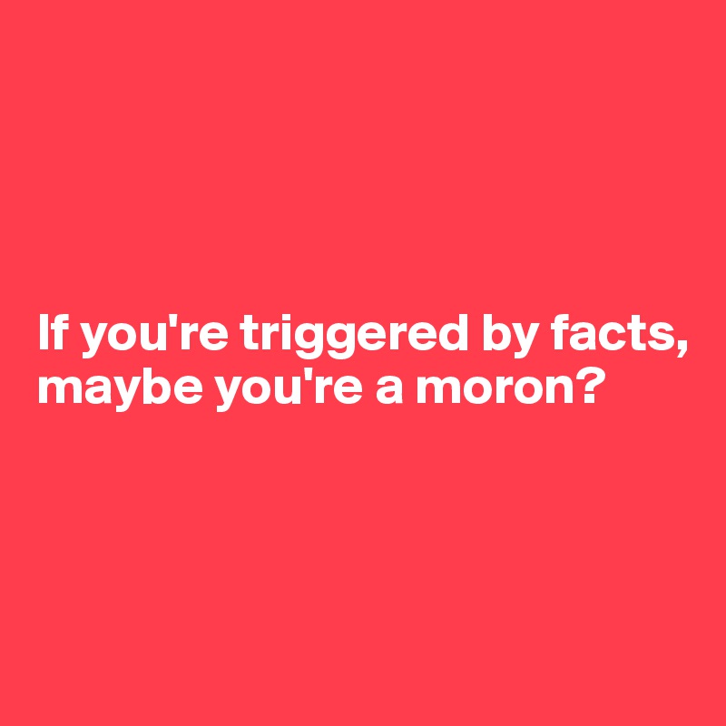 




If you're triggered by facts, maybe you're a moron?




