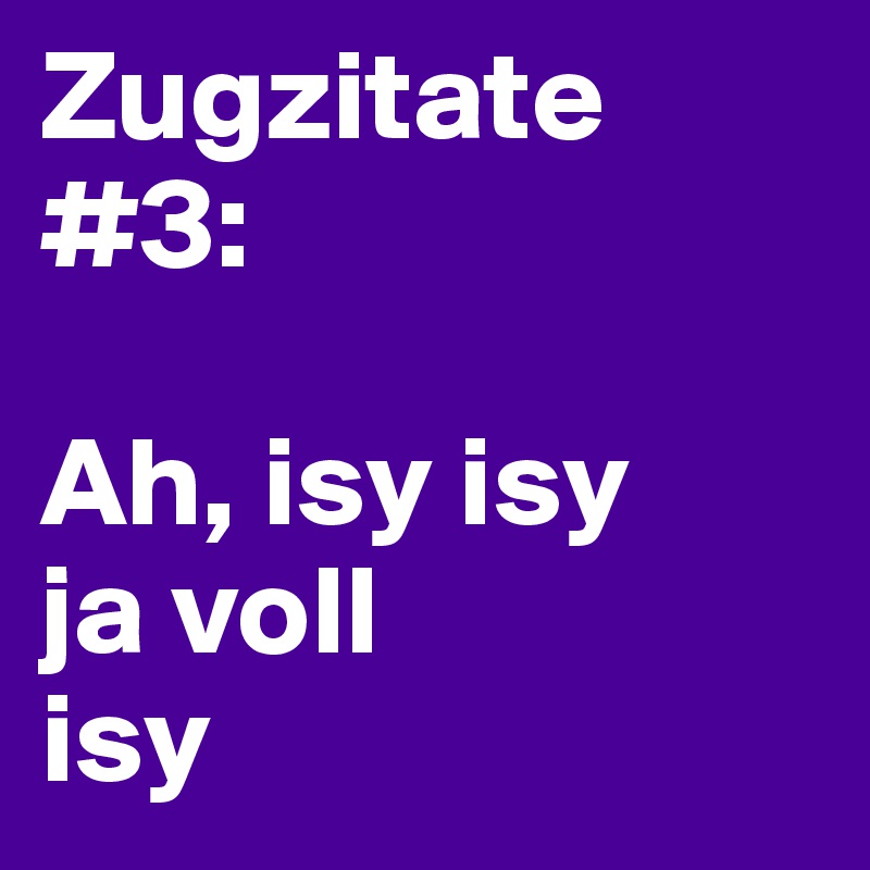 Zugzitate #3:

Ah, isy isy
ja voll
isy