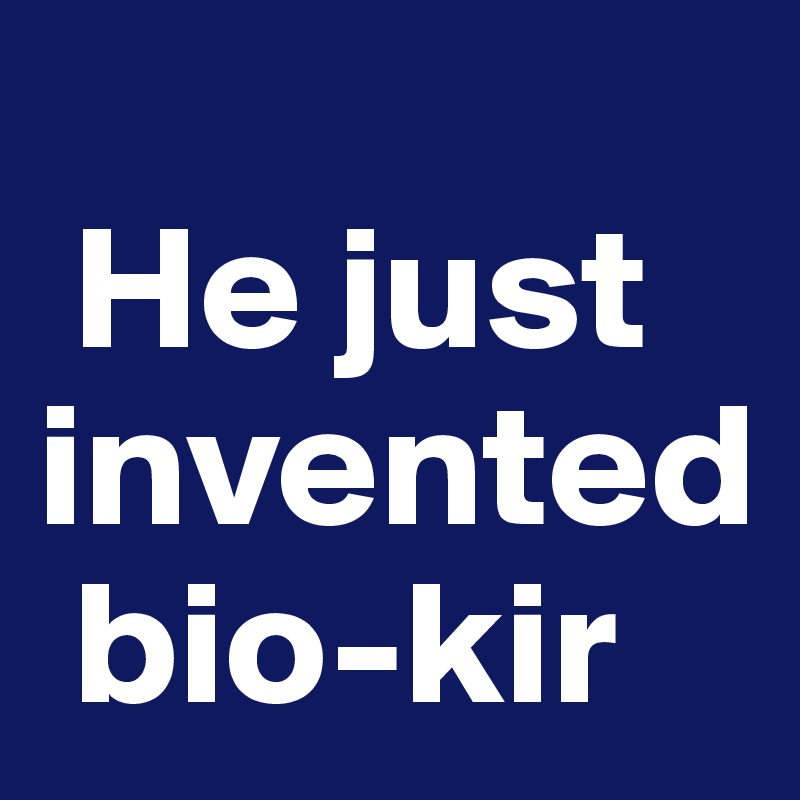 
 He just invented 
 bio-kir
