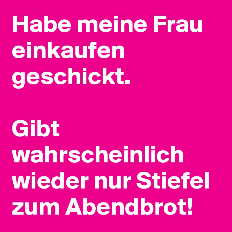 Habe meine Frau einkaufen geschickt. 

Gibt wahrscheinlich wieder nur Stiefel zum Abendbrot! 