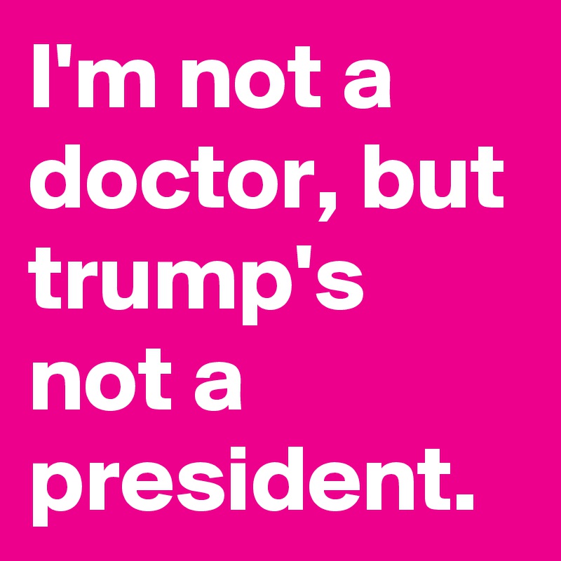 I'm not a doctor, but trump's not a president.