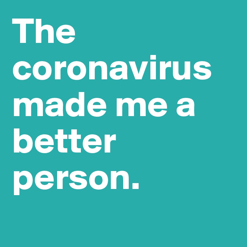 The coronavirus made me a better person.
