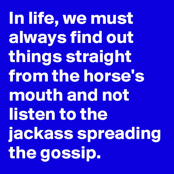 In life, we must always find out things straight from the horse's mouth and not listen to the jackass spreading the gossip.