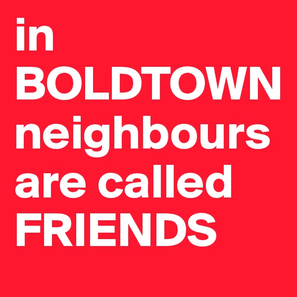 in BOLDTOWN
neighbours are called FRIENDS