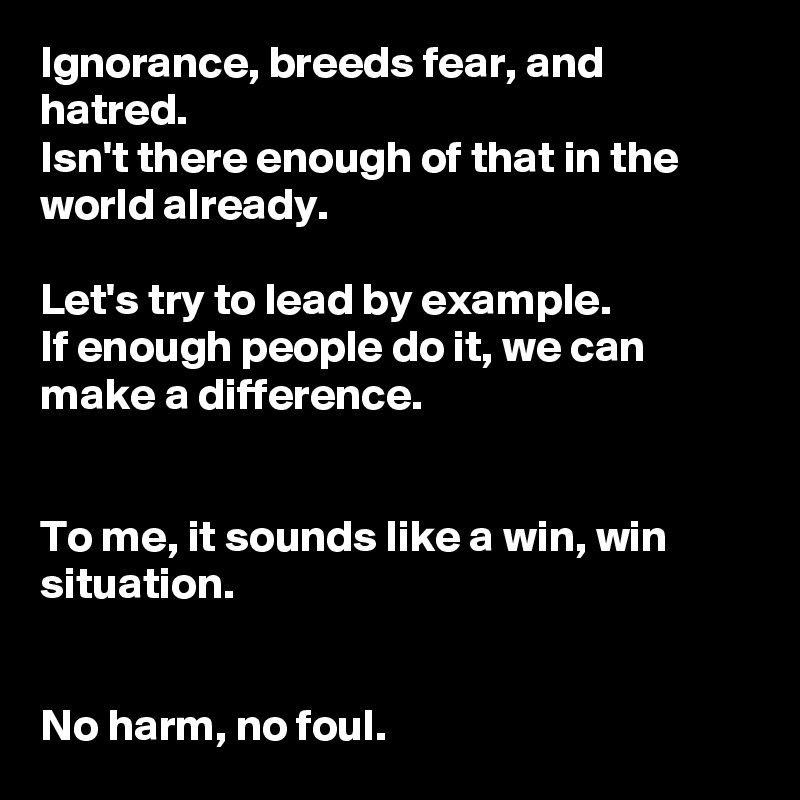 Ignorance, breeds fear, and hatred. 
Isn't there enough of that in the world already. 

Let's try to lead by example. 
If enough people do it, we can make a difference. 


To me, it sounds like a win, win situation. 


No harm, no foul. 