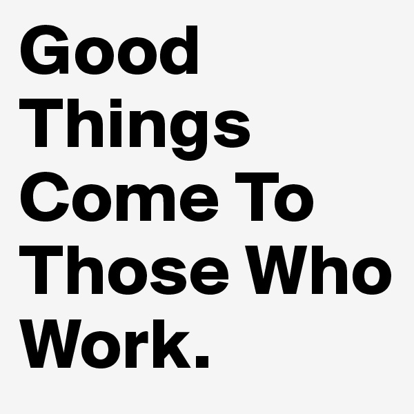 Good Things Come To Those Who Work. 