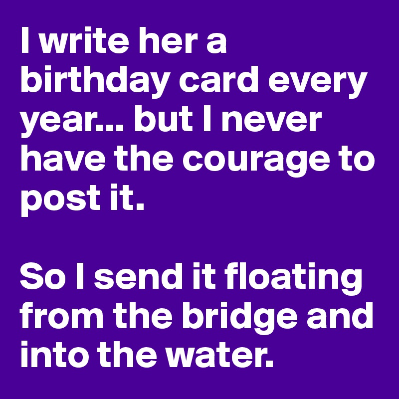 I write her a birthday card every year... but I never have the courage to post it. 

So I send it floating from the bridge and into the water.