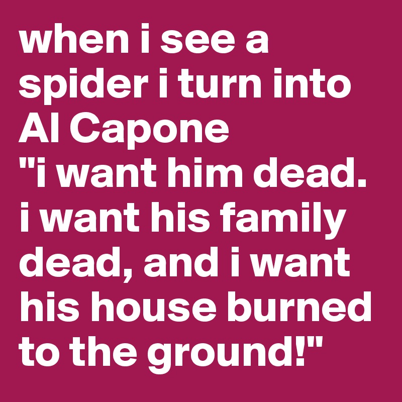 when i see a spider i turn into Al Capone
"i want him dead. i want his family dead, and i want his house burned to the ground!"