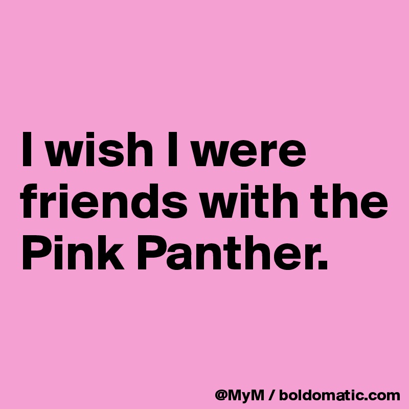 

I wish I were friends with the Pink Panther.


