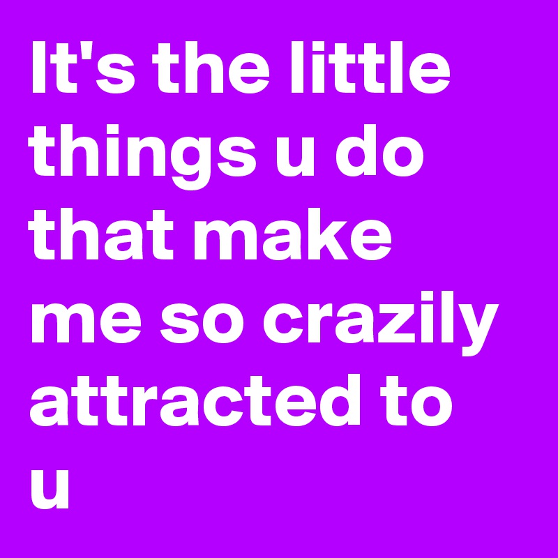 It's the little things u do that make me so crazily attracted to u 
