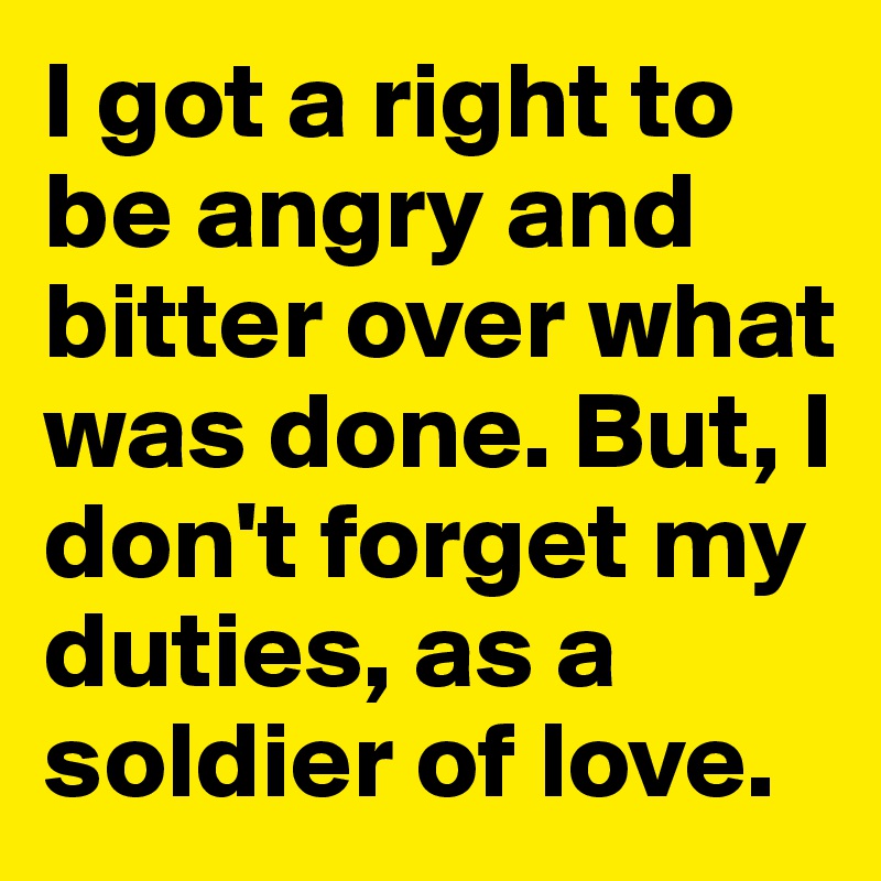 I got a right to be angry and bitter over what was done. But, I don't forget my duties, as a soldier of love. 