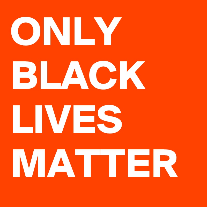 ONLY BLACK LIVES MATTER