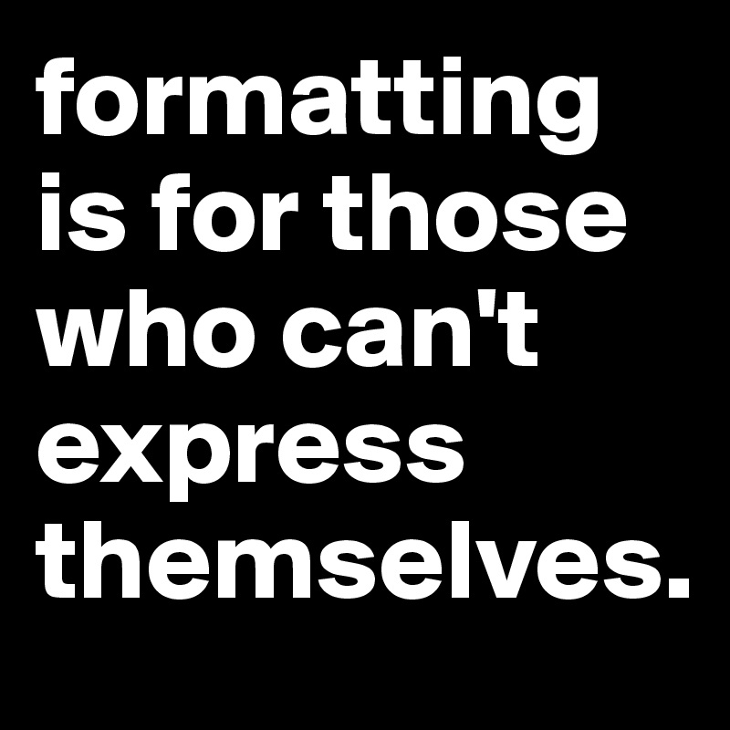 formatting is for those who can't express themselves.