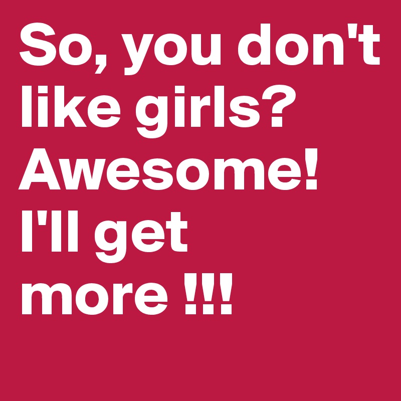 So, you don't like girls?
Awesome!
I'll get more !!!