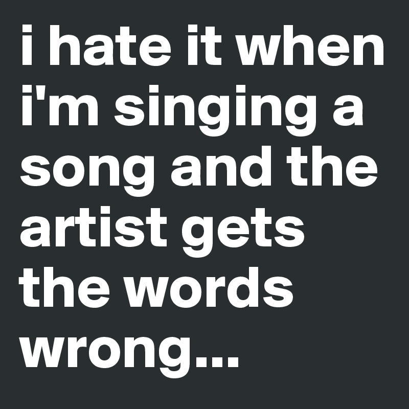 i hate it when i'm singing a song and the artist gets the words wrong...