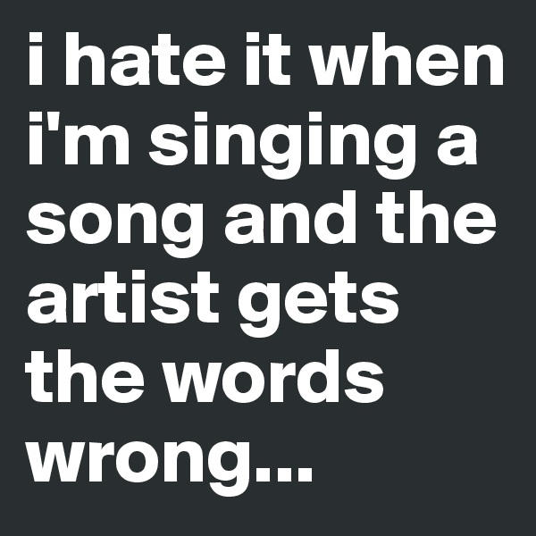 i hate it when i'm singing a song and the artist gets the words wrong...