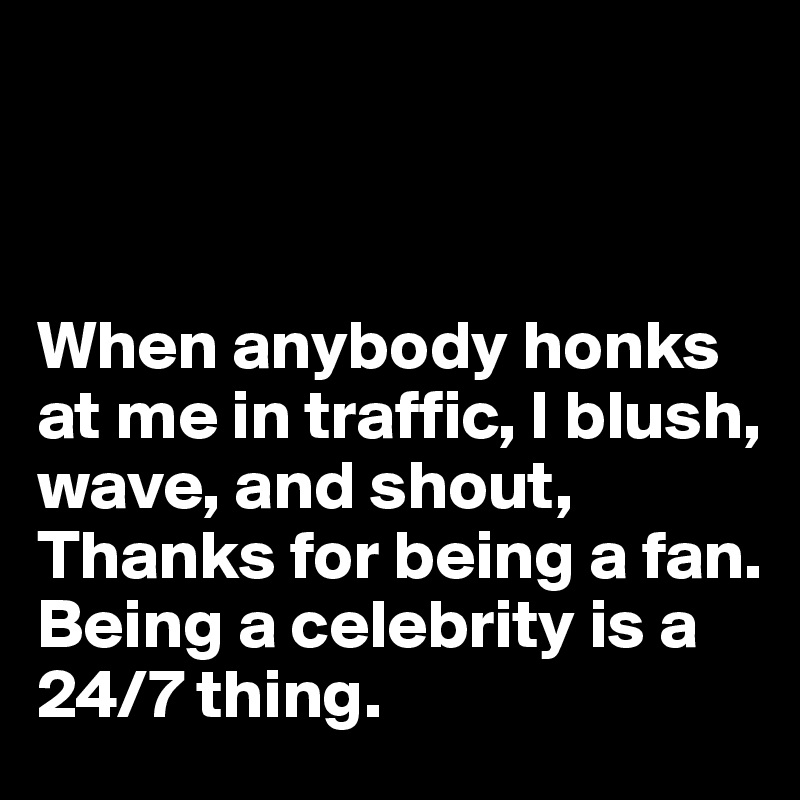 



When anybody honks at me in traffic, I blush, wave, and shout, Thanks for being a fan. Being a celebrity is a 24/7 thing.