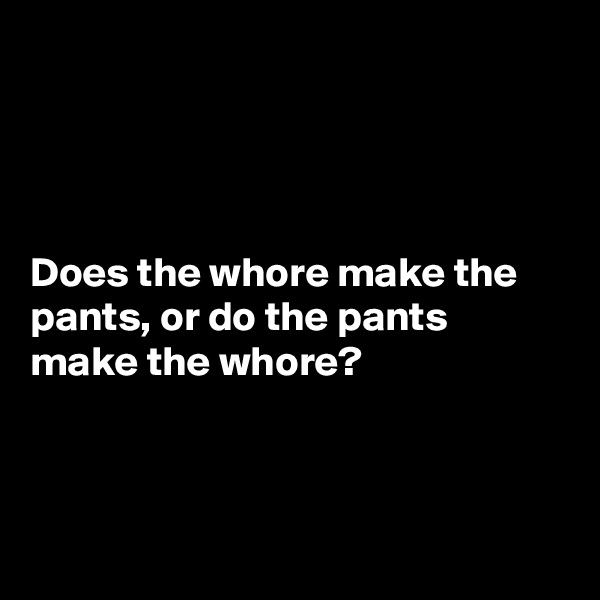 




Does the whore make the pants, or do the pants make the whore?



