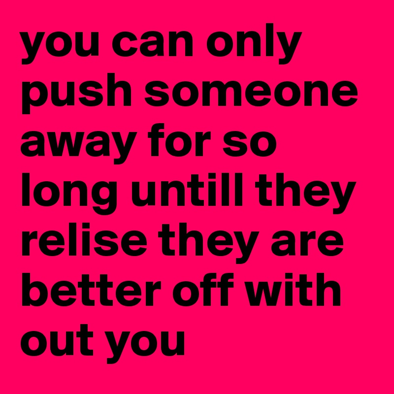 you can only push someone away for so long untill they relise they are better off with out you 