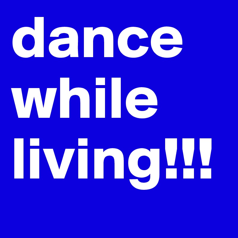 dance while living!!!