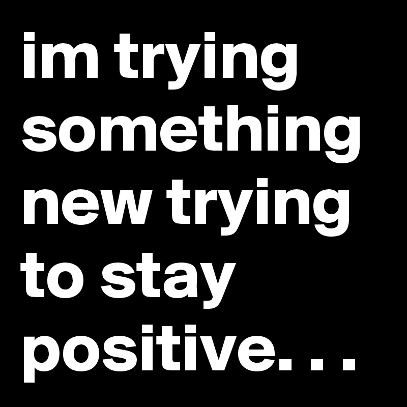 im trying something new trying to stay positive. . .