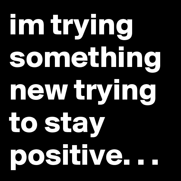im trying something new trying to stay positive. . .