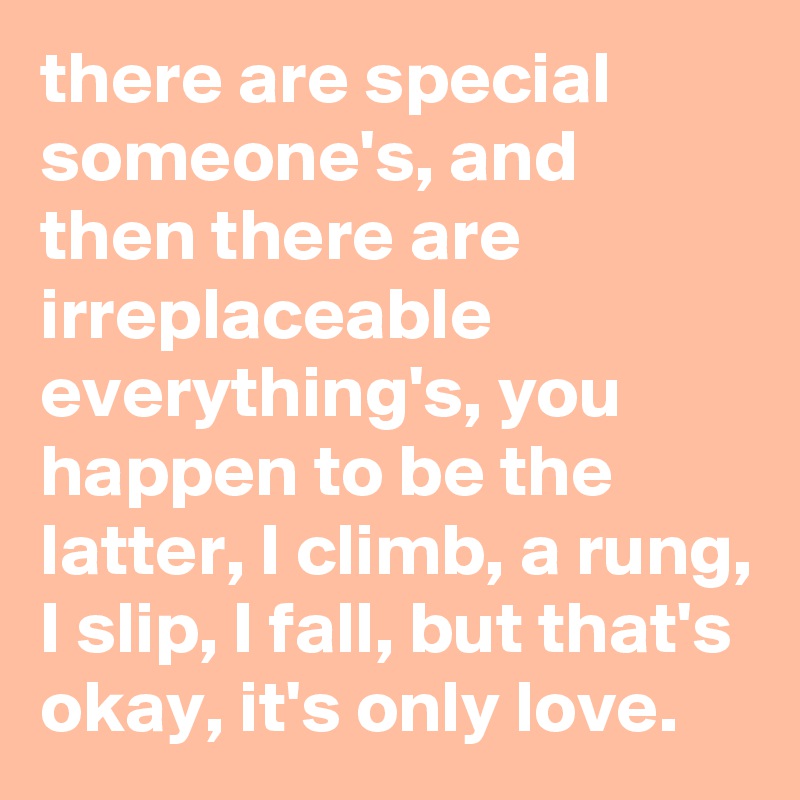 there are special someone's, and then there are irreplaceable everything's, you happen to be the latter, I climb, a rung, I slip, I fall, but that's okay, it's only love.