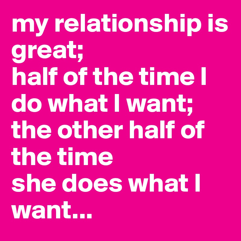 my relationship is great; 
half of the time I do what I want; 
the other half of the time 
she does what I want...