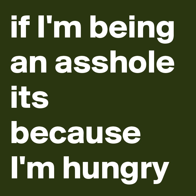 if I'm being an asshole its because I'm hungry