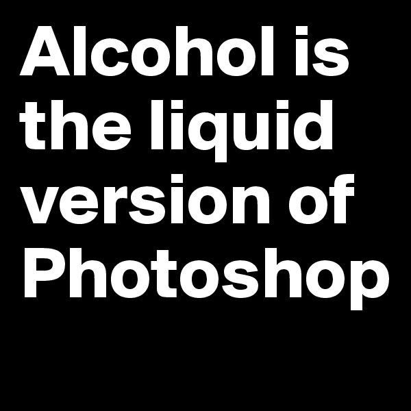 Alcohol is the liquid version of Photoshop