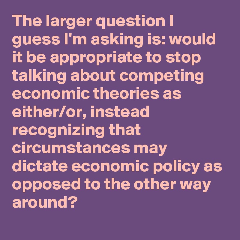 The larger question I guess I'm asking is: would it be appropriate to stop talking about competing economic theories as either/or, instead recognizing that circumstances may dictate economic policy as opposed to the other way around?