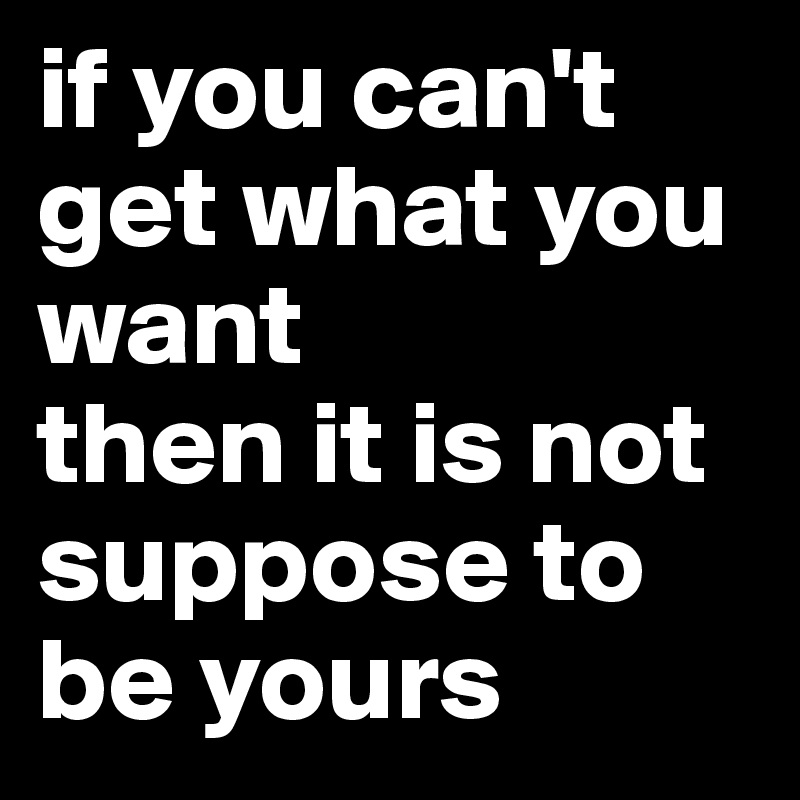 if you can't get what you want
then it is not suppose to be yours