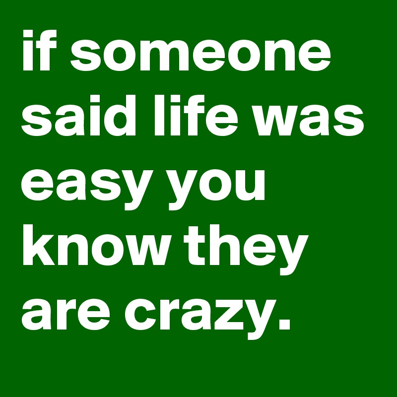 if someone said life was easy you know they are crazy.