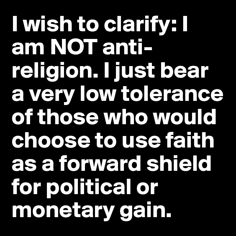 I wish to clarify: I am NOT anti-religion. I just bear a very low tolerance of those who would choose to use faith as a forward shield for political or monetary gain.